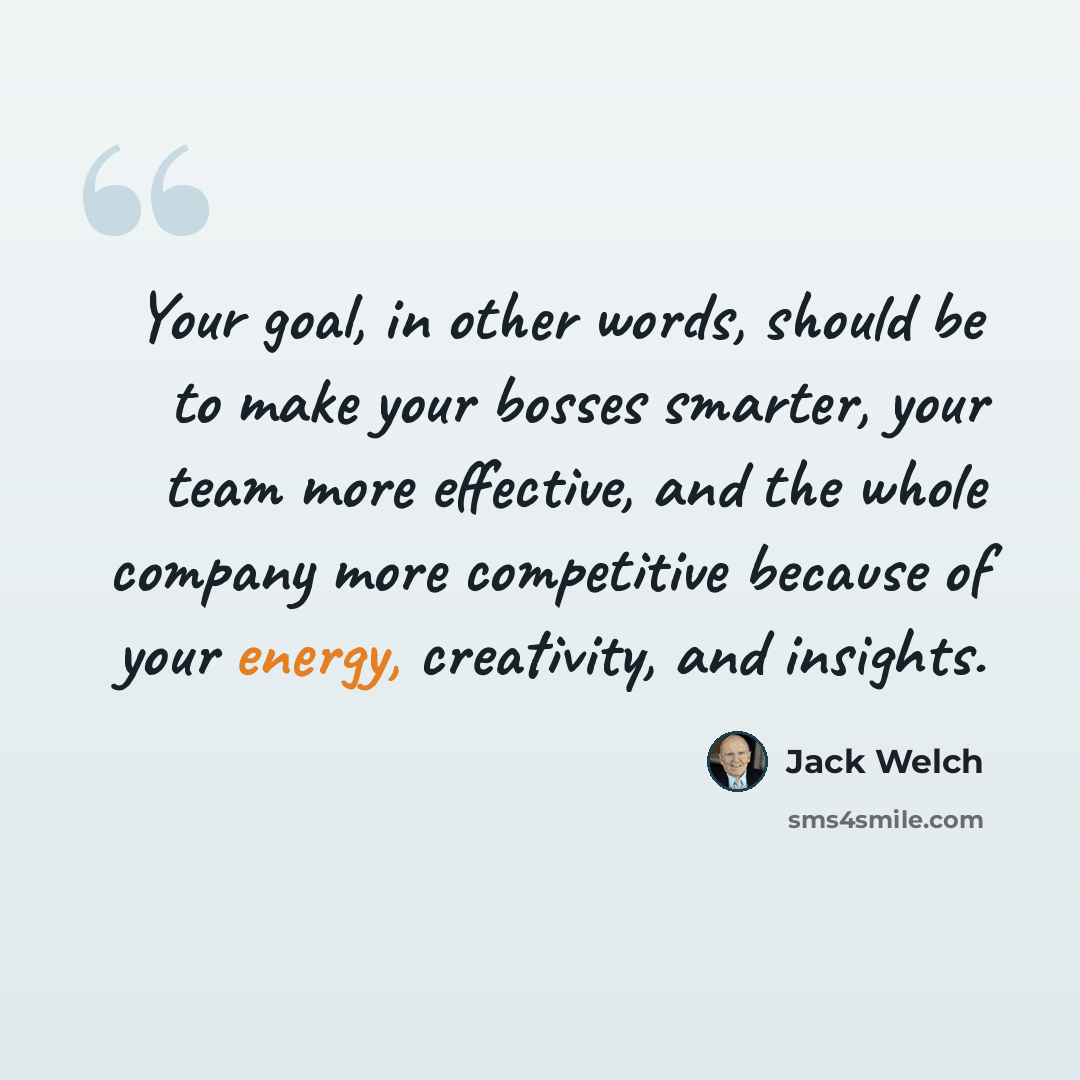 “Your goal, in other words, should be to make your bosses smarter, your team more effective, and the whole company more competitive because of your energy, creativity, and insights.” quote by Jack Welch