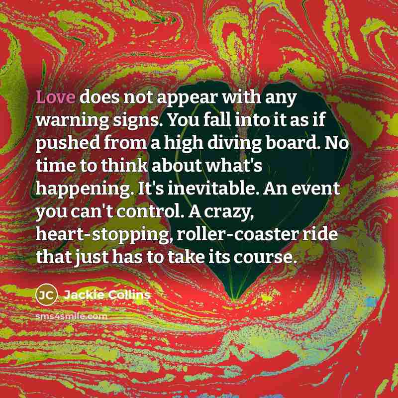 “Love does not appear with any warning signs. You fall into it as if pushed from a high diving board. No time to think about what's happening. It's inevitable. An event you can't control. A crazy, heart-stopping, roller-coaster ride that just has to take its course.” quote by Jackie Collins
