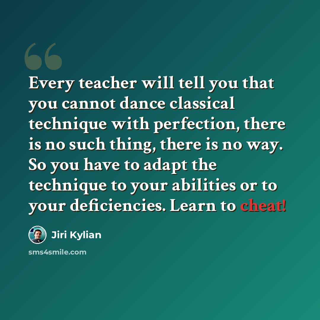 “Every teacher will tell you that you cannot dance classical technique with perfection, there is no such thing, there is no way. So you have to adapt the technique to your abilities or to your deficiencies. Learn to cheat!” quote by Jiri Kylian