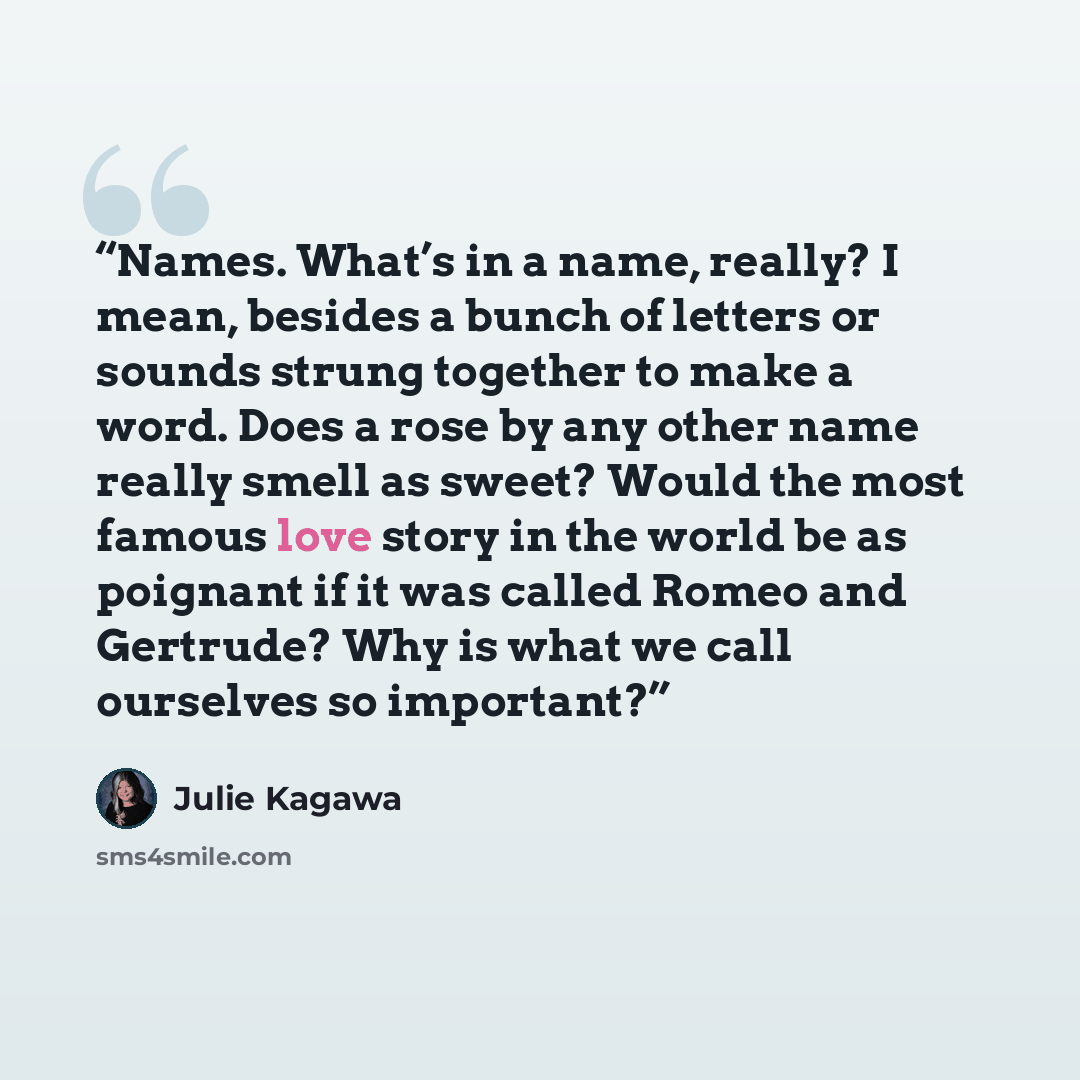 “Names. What’s in a name, really? I mean, besides a bunch of letters or sounds strung together to make a word. Does a rose by any other name really smell as sweet? Would the most famous love story in the world be as poignant if it was called Romeo and Gertrude? Why is what we call ourselves so…” quote by Julie Kagawa