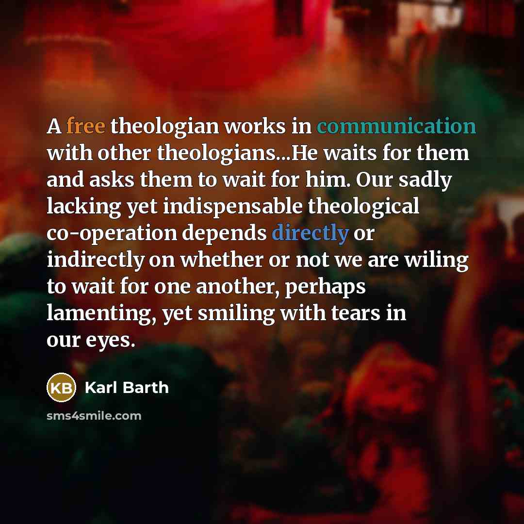 “A free theologian works in communication with other theologians...He waits for them and asks them to wait for him. Our sadly lacking yet indispensable theological co-operation depends directly or indirectly on whether or not we are wiling to wait for one another, perhaps lamenting, yet smiling…” quote by Karl Barth