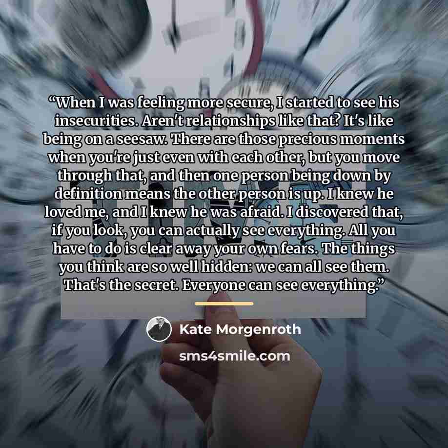 “When I was feeling more secure, I started to see his insecurities. Aren't relationships like that? It's like being on a seesaw. There are those precious moments when you're just even with each other, but you move through that, and then one person being down by definition means the other person is…” quote by Kate Morgenroth