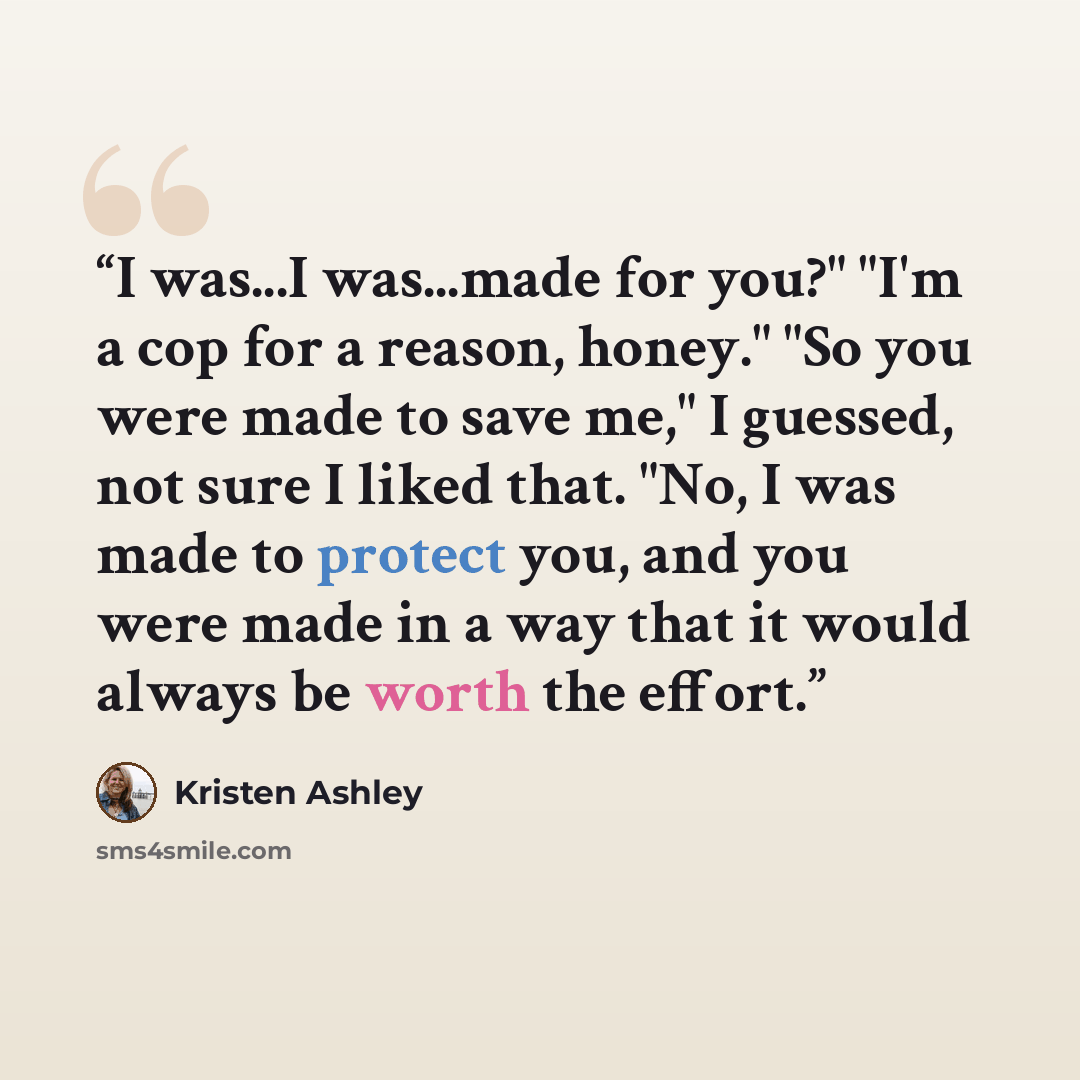 “I was...I was...made for you?" "I'm a cop for a reason, honey." "So you were made to save me," I guessed, not sure I liked that. "No, I was made to protect you, and you were made in a way that it would always be worth the effort.” quote by Kristen Ashley