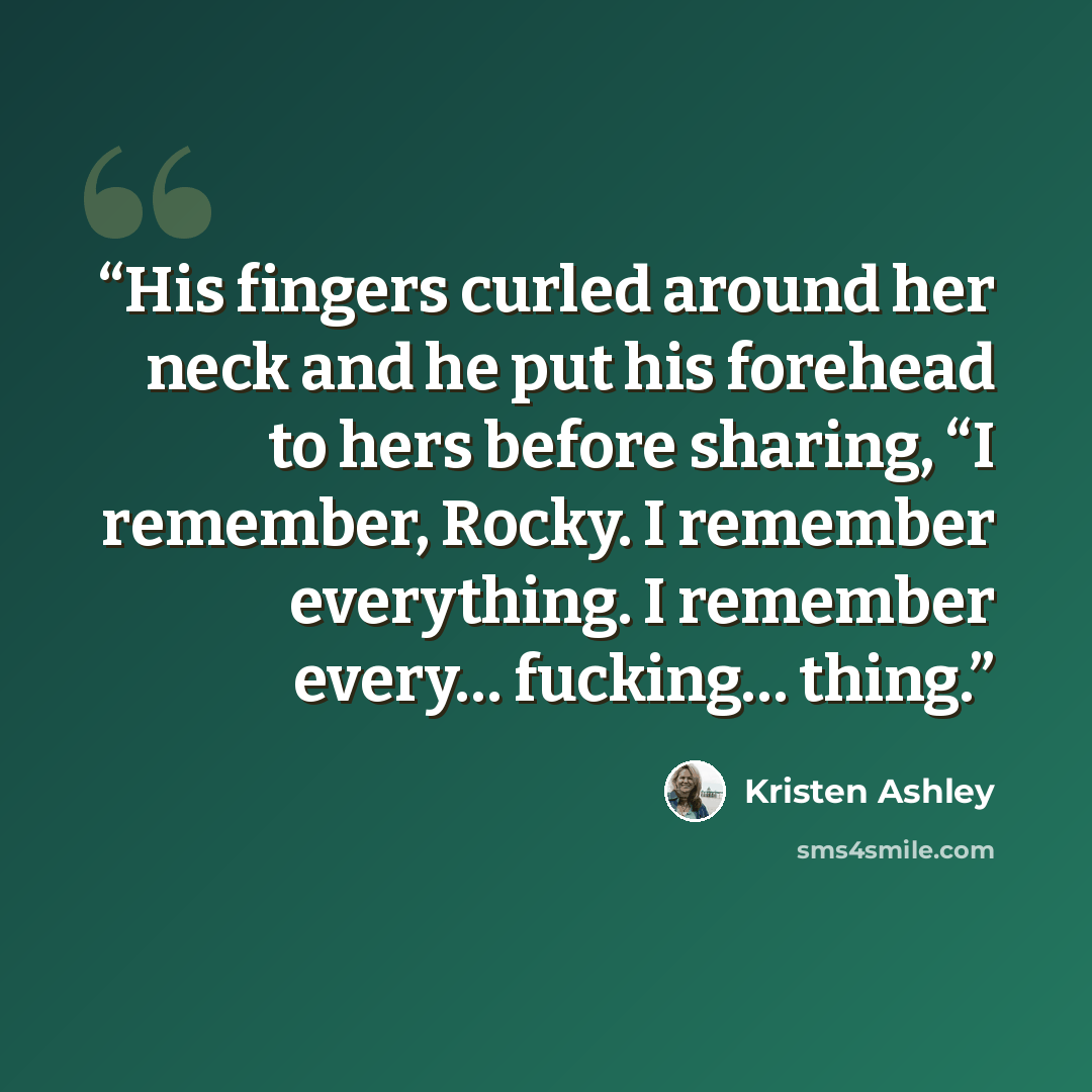 “His fingers curled around her neck and he put his forehead to hers before sharing, “I remember, Rocky. I remember everything. I remember every… fucking… thing.” quote by Kristen Ashley