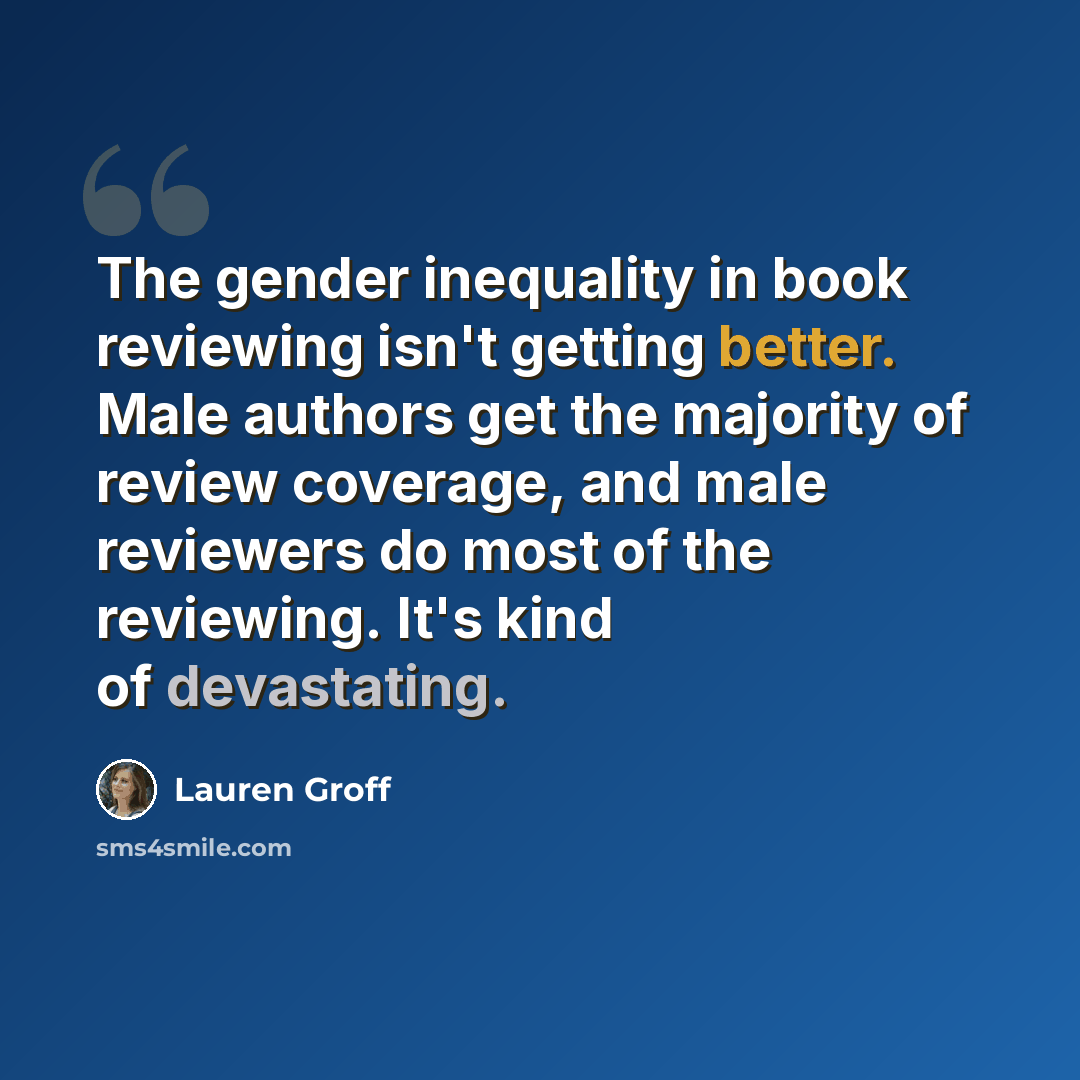 “The gender inequality in book reviewing isn't getting better. Male authors get the majority of review coverage, and male reviewers do most of the reviewing. It's kind of devastating.” quote by Lauren Groff