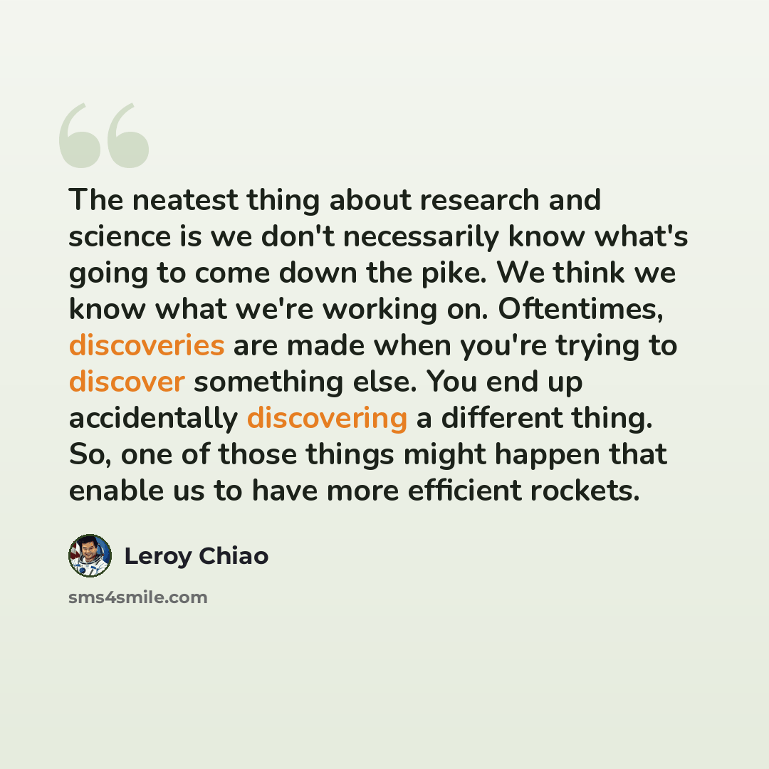 “The neatest thing about research and science is we don't necessarily know what's going to come down the pike. We think we know what we're working on. Oftentimes, discoveries are made when you're trying to discover something else. You end up accidentally discovering a different thing. So, one of…” quote by Leroy Chiao