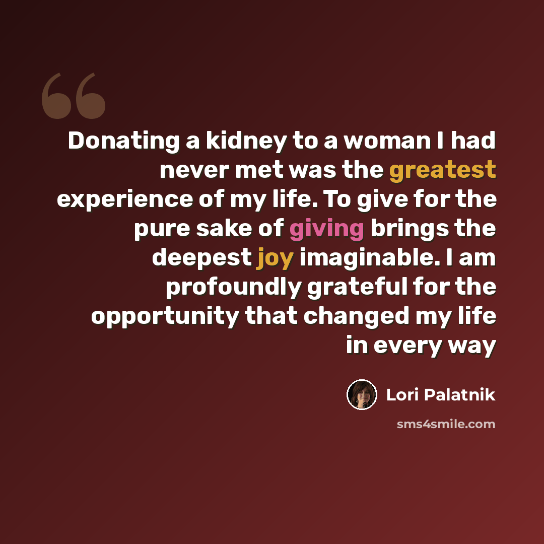 “Donating a kidney to a woman I had never met was the greatest experience of my life. To give for the pure sake of giving brings the deepest joy imaginable. I am profoundly grateful for the opportunity that changed my life in every way” quote by Lori Palatnik