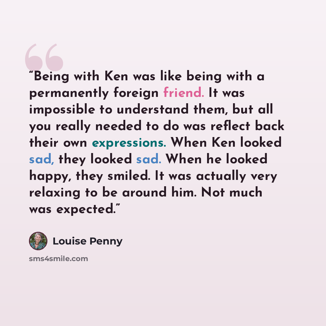 “Being with Ken was like being with a permanently foreign friend. It was impossible to understand them, but all you really needed to do was reflect back their own expressions. When Ken looked sad, they looked sad. When he looked happy, they smiled. It was actually very relaxing to be around him…” quote by Louise Penny