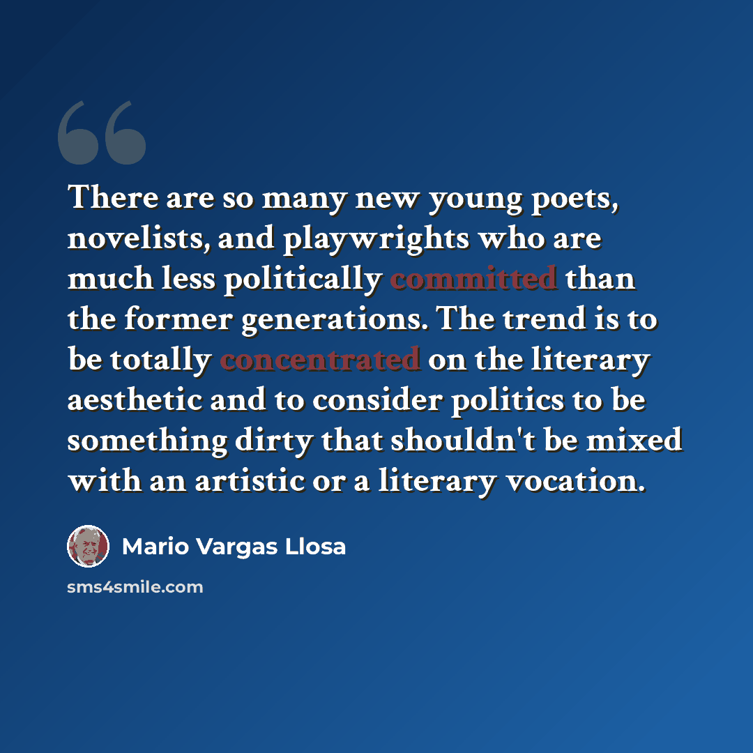 “There are so many new young poets, novelists, and playwrights who are much less politically committed than the former generations. The trend is to be totally concentrated on the literary aesthetic and to consider politics to be something dirty that shouldn't be mixed with an artistic or a literary…” quote by Mario Vargas Llosa