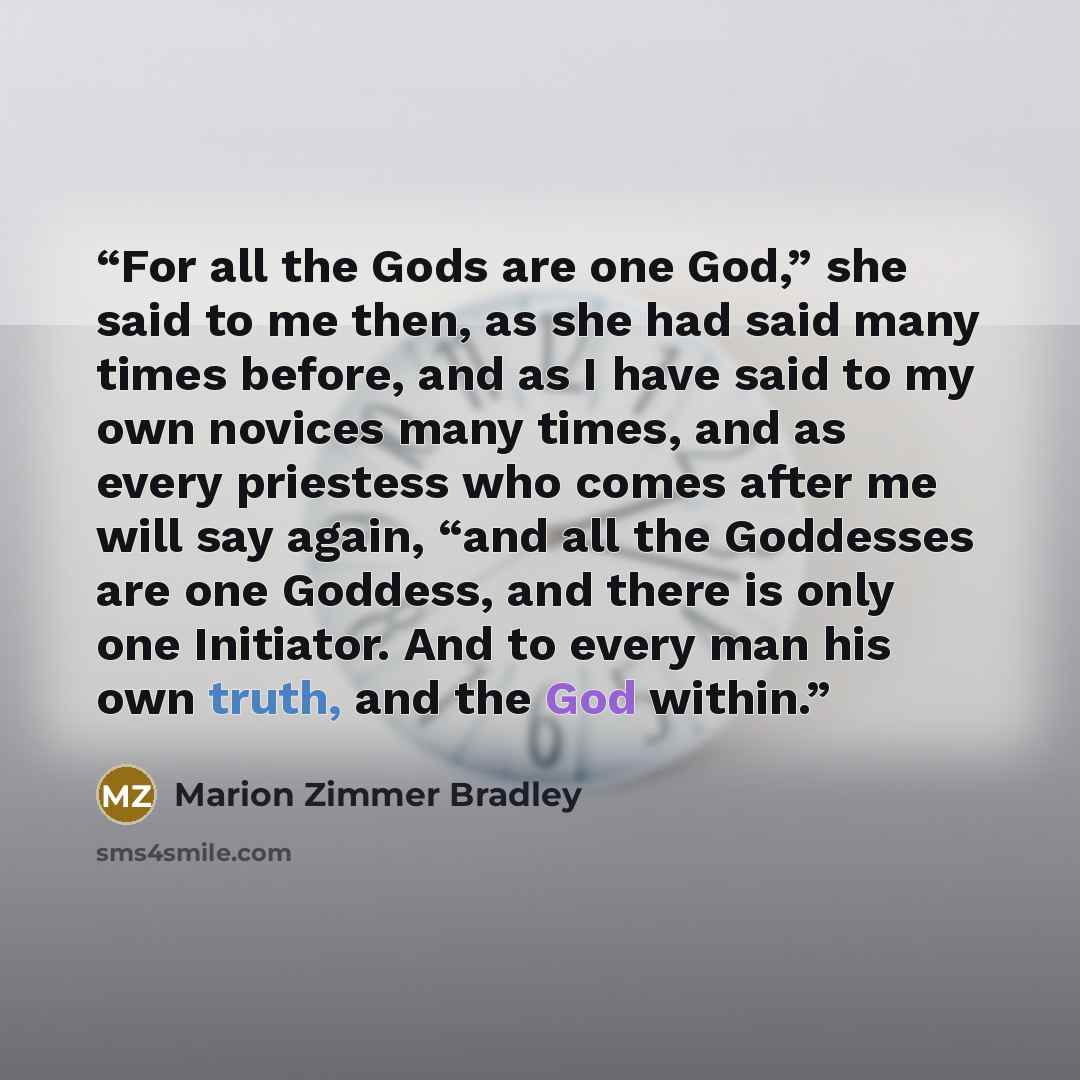 “For all the Gods are one God,” she said to me then, as she had said many times before, and as I have said to my own novices many times, and as every priestess who comes after me will say again, “and all the Goddesses are one Goddess, and there is only one Initiator. And to every man his own truth…” quote by Marion Zimmer Bradley