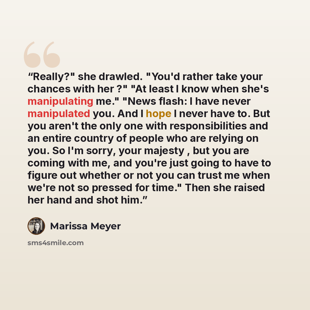 “Really?" she drawled. "You'd rather take your chances with her ?" "At least I know when she's manipulating me." "News flash: I have never manipulated you. And I hope I never have to. But you aren't the only one with responsibilities and an entire country of people who are relying on you. So I'm…” quote by Marissa Meyer