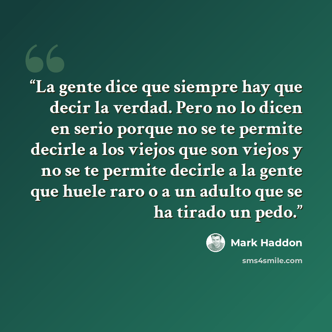 “La gente dice que siempre hay que decir la verdad. Pero no lo dicen en serio porque no se te permite decirle a los viejos que son viejos y no se te permite decirle a la gente que huele raro o a un adulto que se ha tirado un pedo.” quote by Mark Haddon