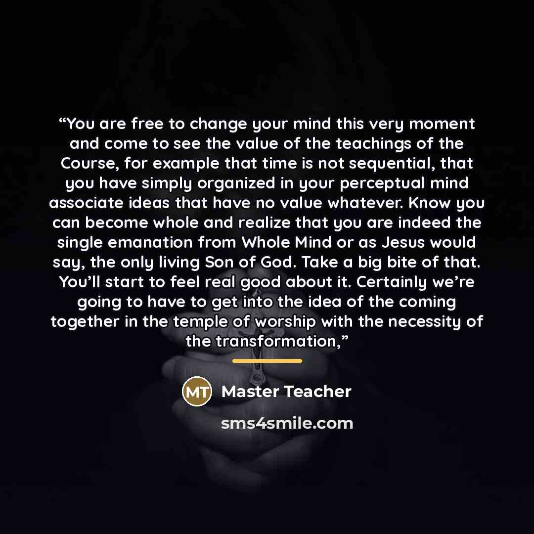 “You are free to change your mind this very moment and come to see the value of the teachings of the Course, for example that time is not sequential, that you have simply organized in your perceptual mind associate ideas that have no value whatever. Know you can become whole and realize that you…” quote by Master Teacher