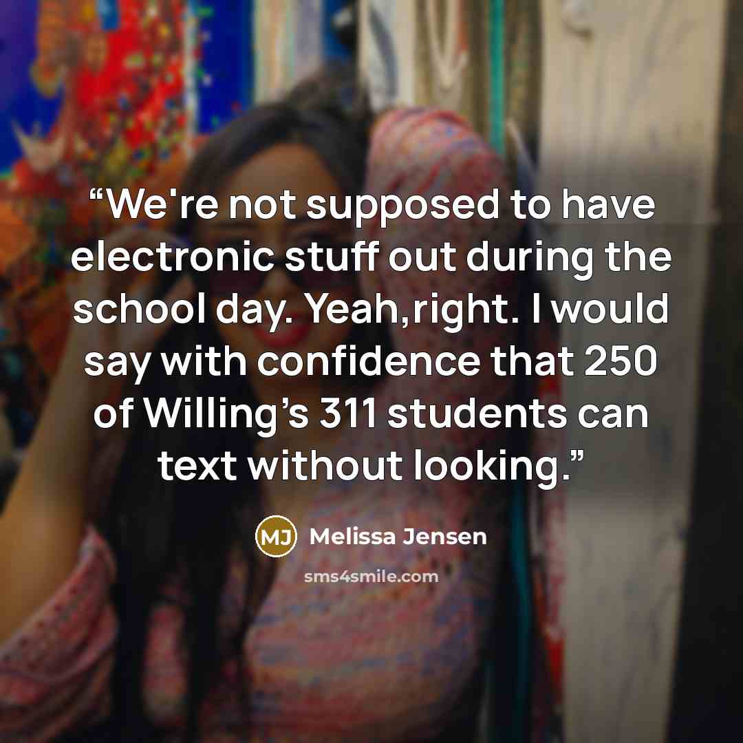 “We're not supposed to have electronic stuff out during the school day. Yeah,right. I would say with confidence that 250 of Willing's 311 students can text without looking.” quote by Melissa Jensen
