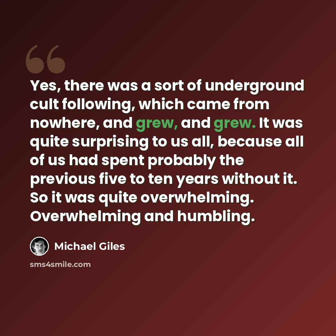 “Yes, there was a sort of underground cult following, which came from nowhere, and grew, and grew. It was quite surprising to us all, because all of us had spent probably the previous five to ten years without it. So it was quite overwhelming. Overwhelming and humbling.” quote by Michael Giles