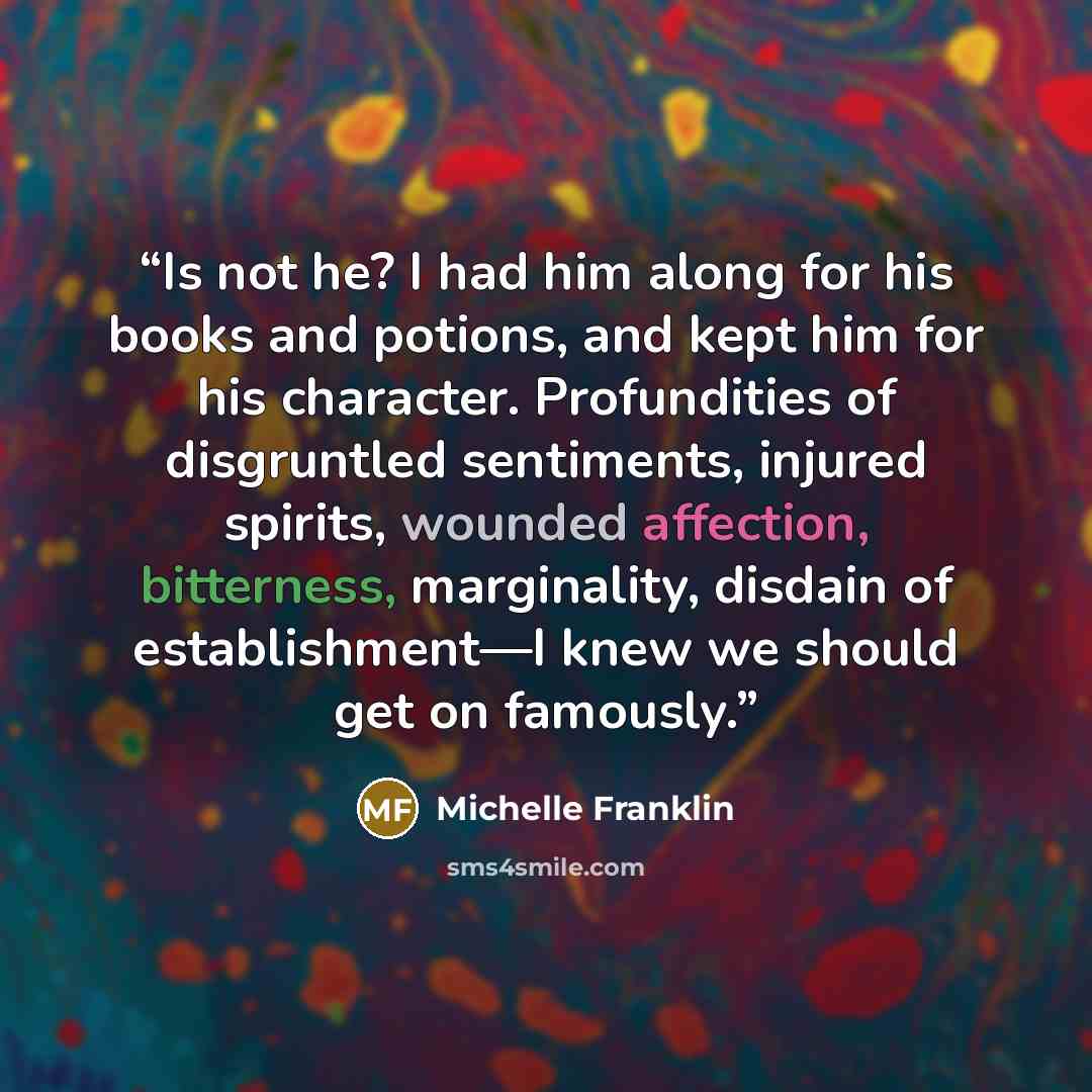 “Is not he? I had him along for his books and potions, and kept him for his character. Profundities of disgruntled sentiments, injured spirits, wounded affection, bitterness, marginality, disdain of establishment—I knew we should get on famously.” quote by Michelle Franklin