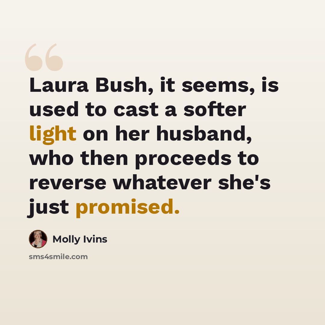 “Laura Bush, it seems, is used to cast a softer light on her husband, who then proceeds to reverse whatever she's just promised.” quote by Molly Ivins