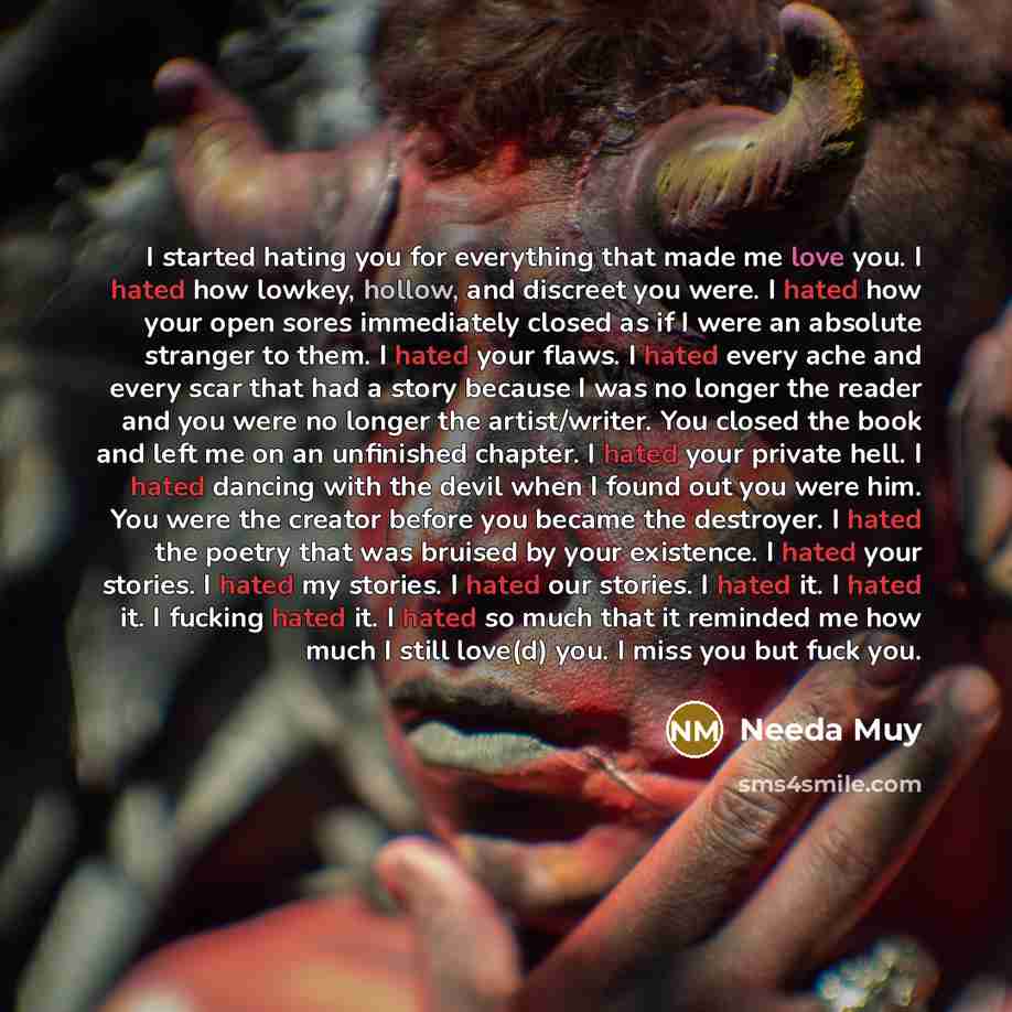 “I started hating you for everything that made me love you. I hated how lowkey, hollow, and discreet you were. I hated how your open sores immediately closed as if I were an absolute stranger to them. I hated your flaws. I hated every ache and every scar that had a story because I was no longer the…” quote by Needa Muy
