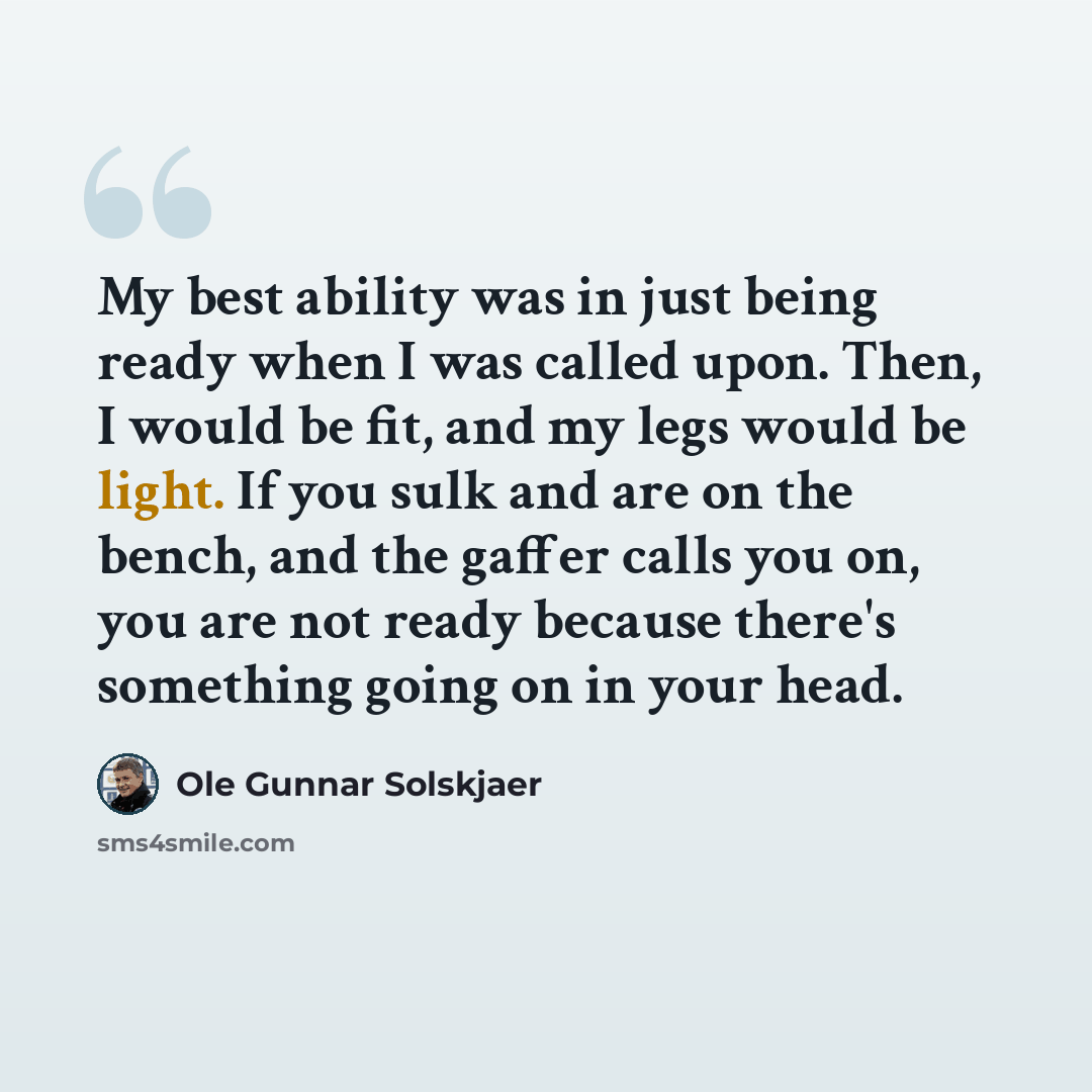 “My best ability was in just being ready when I was called upon. Then, I would be fit, and my legs would be light. If you sulk and are on the bench, and the gaffer calls you on, you are not ready because there's something going on in your head.” quote by Ole Gunnar Solskjaer