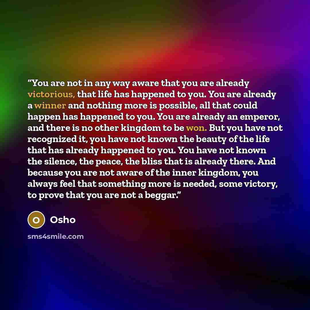 “You are not in any way aware that you are already victorious, that life has happened to you. You are already a winner and nothing more is possible, all that could happen has happened to you. You are already an emperor, and there is no other kingdom to be won. But you have not recognized it, you…” quote by Osho