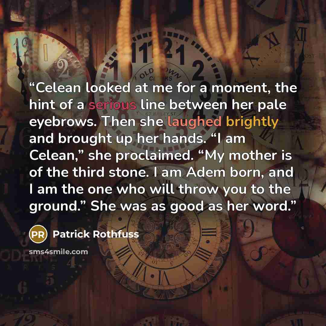 “Celean looked at me for a moment, the hint of a serious line between her pale eyebrows. Then she laughed brightly and brought up her hands. “I am Celean,” she proclaimed. “My mother is of the third stone. I am Adem born, and I am the one who will throw you to the ground.” She was as good as her…” quote by Patrick Rothfuss