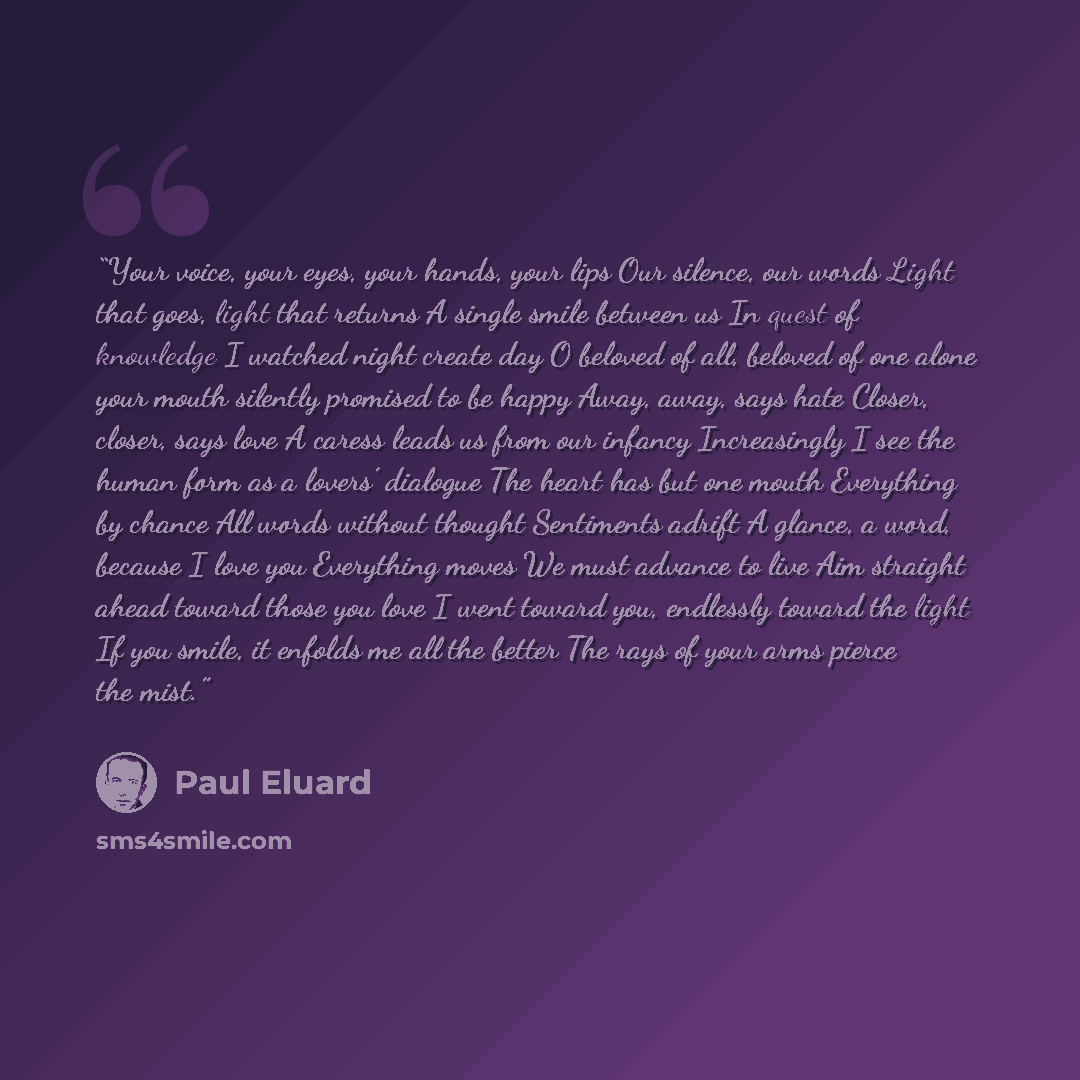 “Your voice, your eyes, your hands, your lips Our silence, our words Light that goes, light that returns A single smile between us In quest of knowledge I watched night create day O beloved of all, beloved of one alone your mouth silently promised to be happy Away, away, says hate Closer, closer…” quote by Paul Éluard