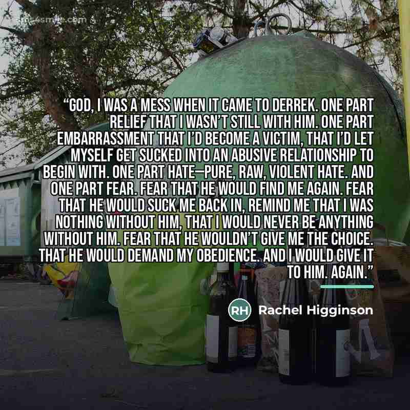 “God, I was a mess when it came to Derrek. One part relief that I wasn’t still with him. One part embarrassment that I’d become a victim, that I’d let myself get sucked into an abusive relationship to begin with. One part hate—pure, raw, violent hate. And one part fear. Fear that he would find me…” quote by Rachel Higginson