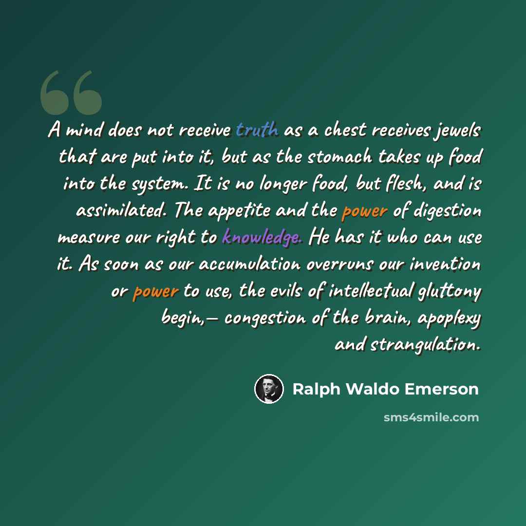“A mind does not receive truth as a chest receives jewels that are put into it, but as the stomach takes up food into the system. It is no longer food, but flesh, and is assimilated. The appetite and the power of digestion measure our right to knowledge. He has it who can use it. As soon as our…” quote by Ralph Waldo Emerson
