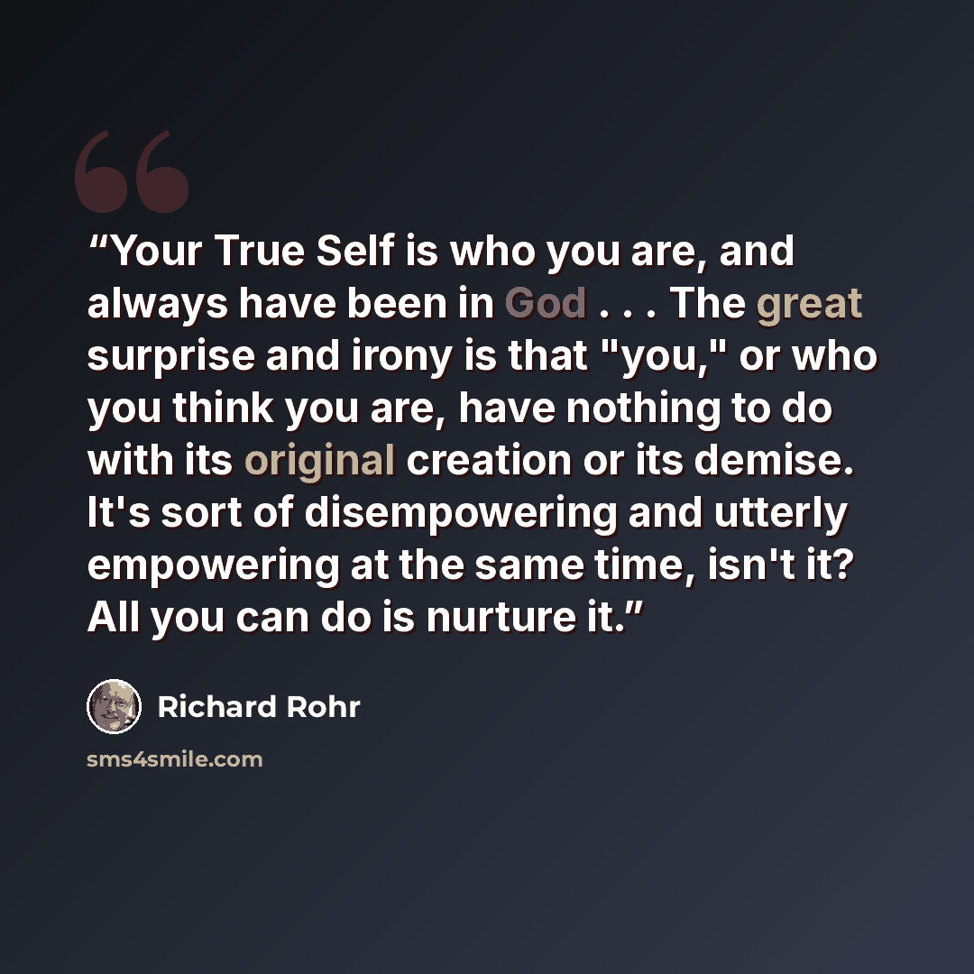 “Your True Self is who you are, and always have been in God . . . The great surprise and irony is that "you," or who you think you are, have nothing to do with its original creation or its demise. It's sort of disempowering and utterly empowering at the same time, isn't it? All you can do is…” quote by Richard Rohr