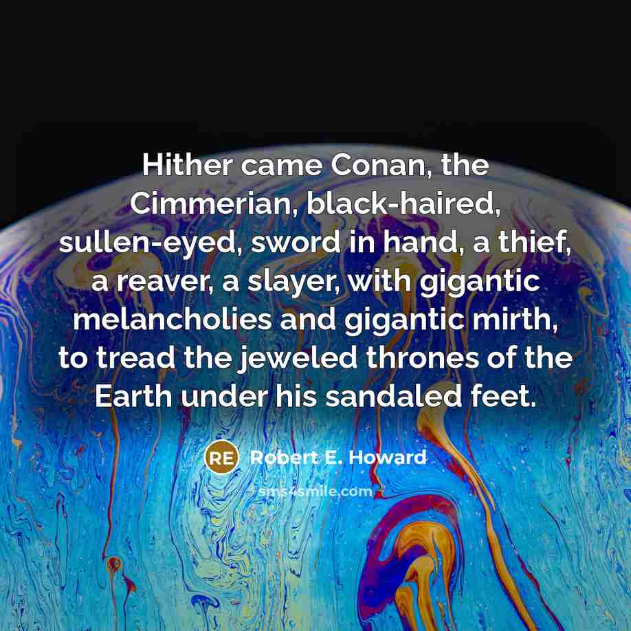 “Hither came Conan, the Cimmerian, black-haired, sullen-eyed, sword in hand, a thief, a reaver, a slayer, with gigantic melancholies and gigantic mirth, to tread the jeweled thrones of the Earth under his sandaled feet.” quote by Robert E. Howard
