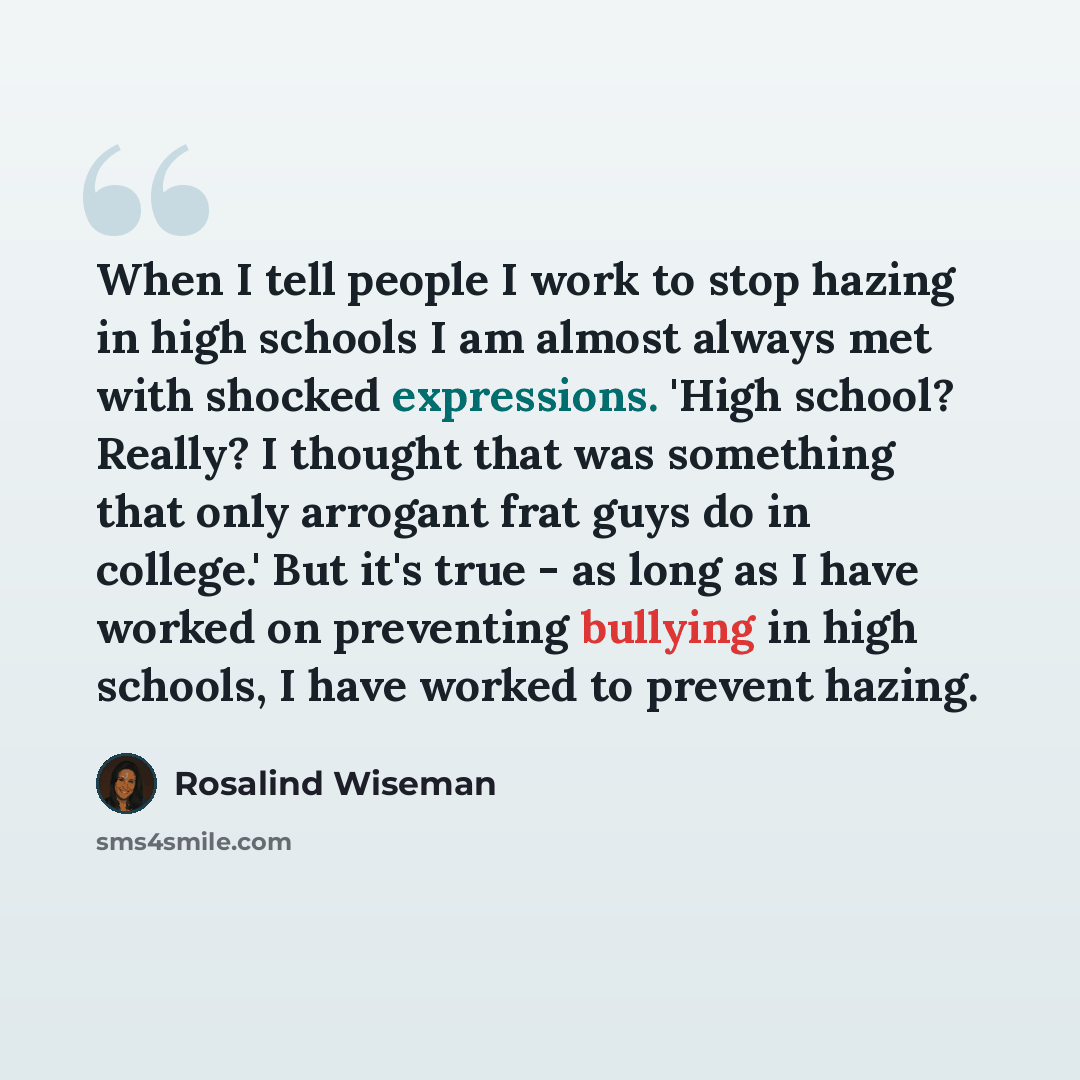 “When I tell people I work to stop hazing in high schools I am almost always met with shocked expressions. 'High school? Really? I thought that was something that only arrogant frat guys do in college.' But it's true - as long as I have worked on preventing bullying in high schools, I have worked…” quote by Rosalind Wiseman