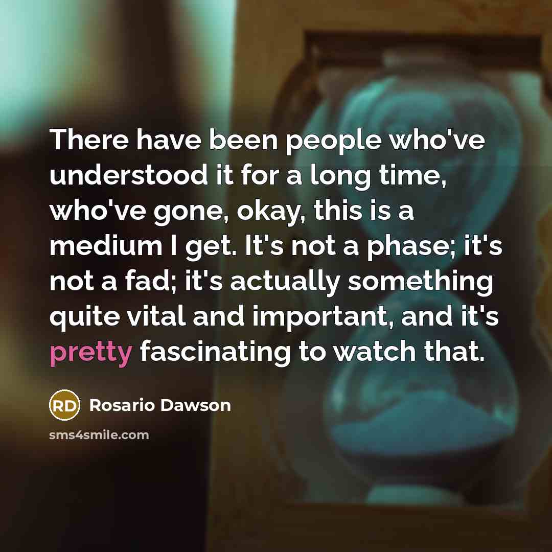 “There have been people who've understood it for a long time, who've gone, okay, this is a medium I get. It's not a phase; it's not a fad; it's actually something quite vital and important, and it's pretty fascinating to watch that.” quote by Rosario Dawson