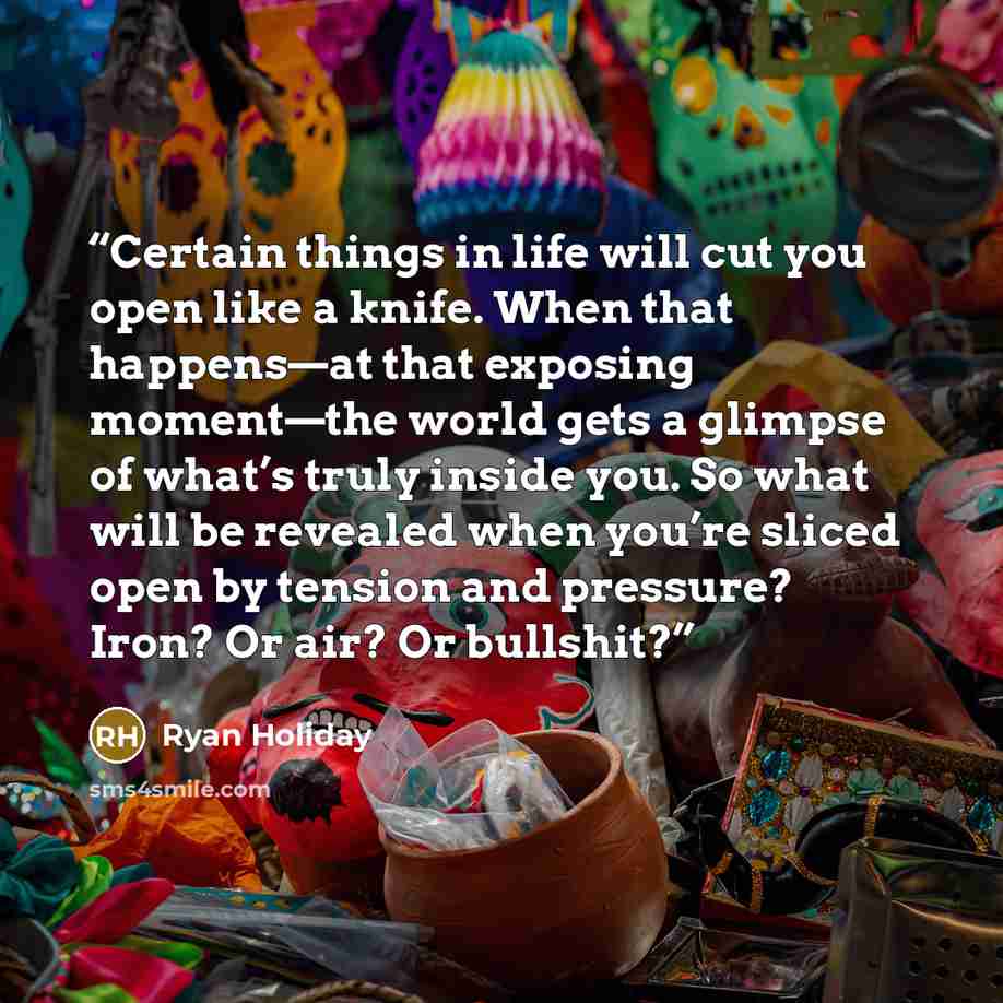 “Certain things in life will cut you open like a knife. When that happens—at that exposing moment—the world gets a glimpse of what’s truly inside you. So what will be revealed when you’re sliced open by tension and pressure? Iron? Or air? Or bullshit?” quote by Ryan Holiday