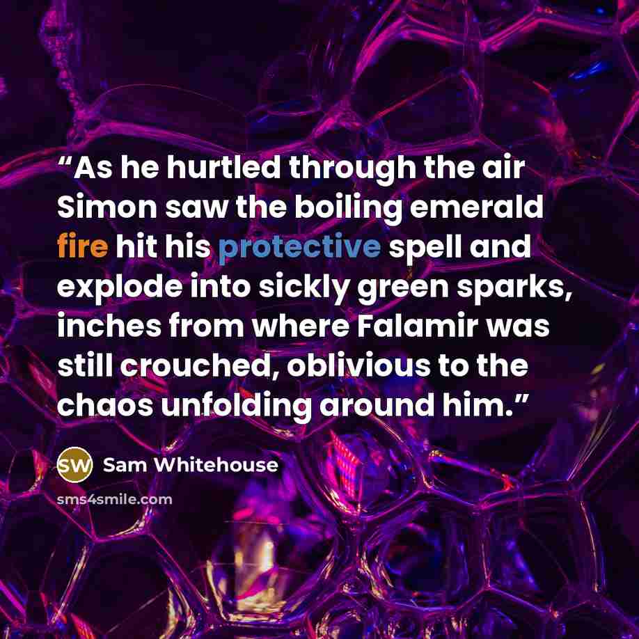 “As he hurtled through the air Simon saw the boiling emerald fire hit his protective spell and explode into sickly green sparks, inches from where Falamir was still crouched, oblivious to the chaos unfolding around him.” quote by Sam Whitehouse