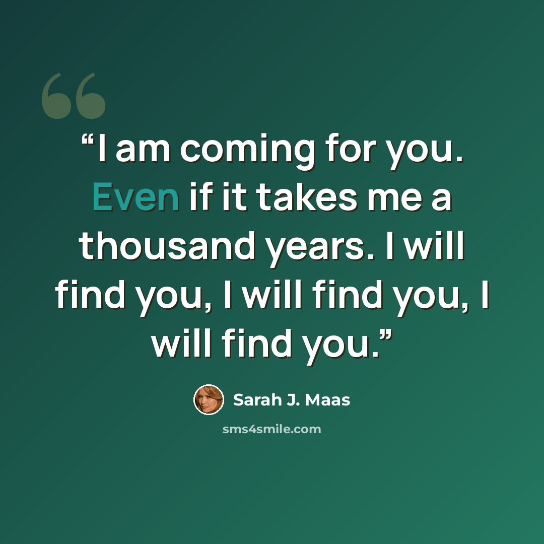 “I am coming for you. Even if it takes me a thousand years. I will find you, I will find you, I will find you.” quote by Sarah J. Maas