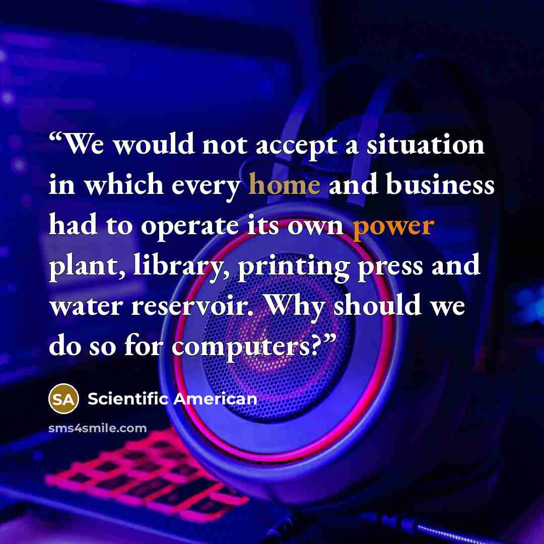 “We would not accept a situation in which every home and business had to operate its own power plant, library, printing press and water reservoir. Why should we do so for computers?” quote by Scientific American