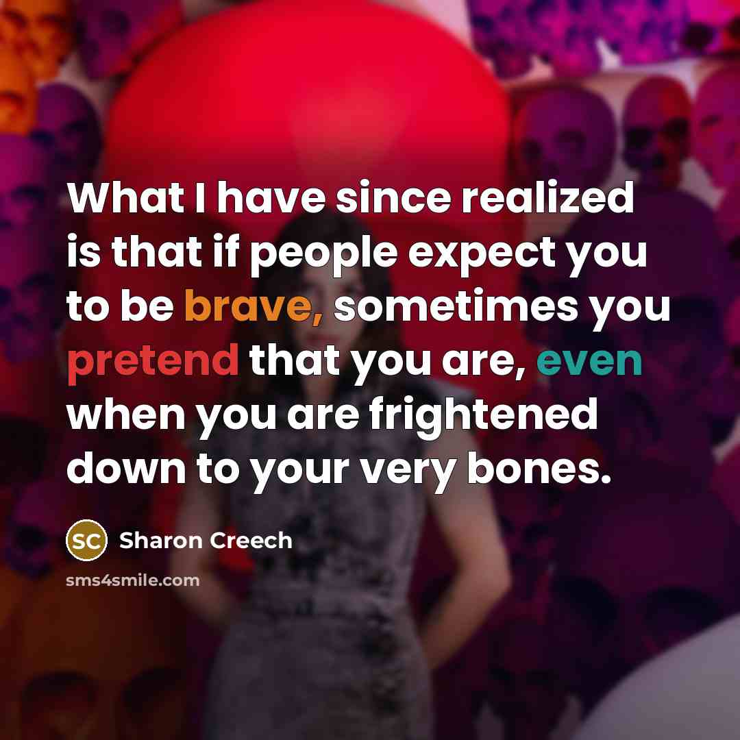 “What I have since realized is that if people expect you to be brave, sometimes you pretend that you are, even when you are frightened down to your very bones.” quote by Sharon Creech