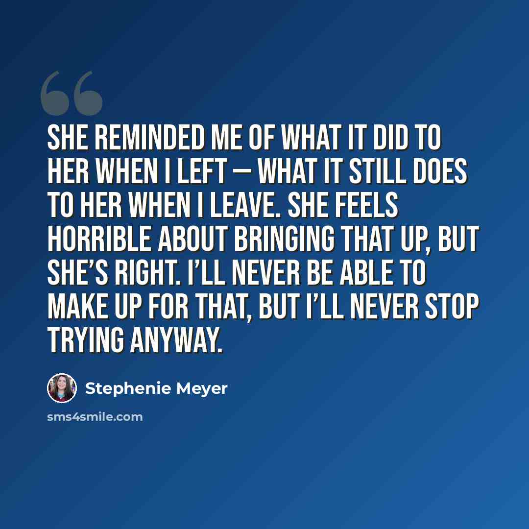 “She reminded me of what it did to her when I left — what it still does to her when I leave. She feels horrible about bringing that up, but she’s right. I’ll never be able to make up for that, but I’ll never stop trying anyway.” quote by Stephenie Meyer