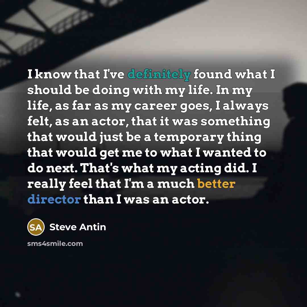 “I know that I've definitely found what I should be doing with my life. In my life, as far as my career goes, I always felt, as an actor, that it was something that would just be a temporary thing that would get me to what I wanted to do next. That's what my acting did. I really feel that I'm a…” quote by Steve Antin