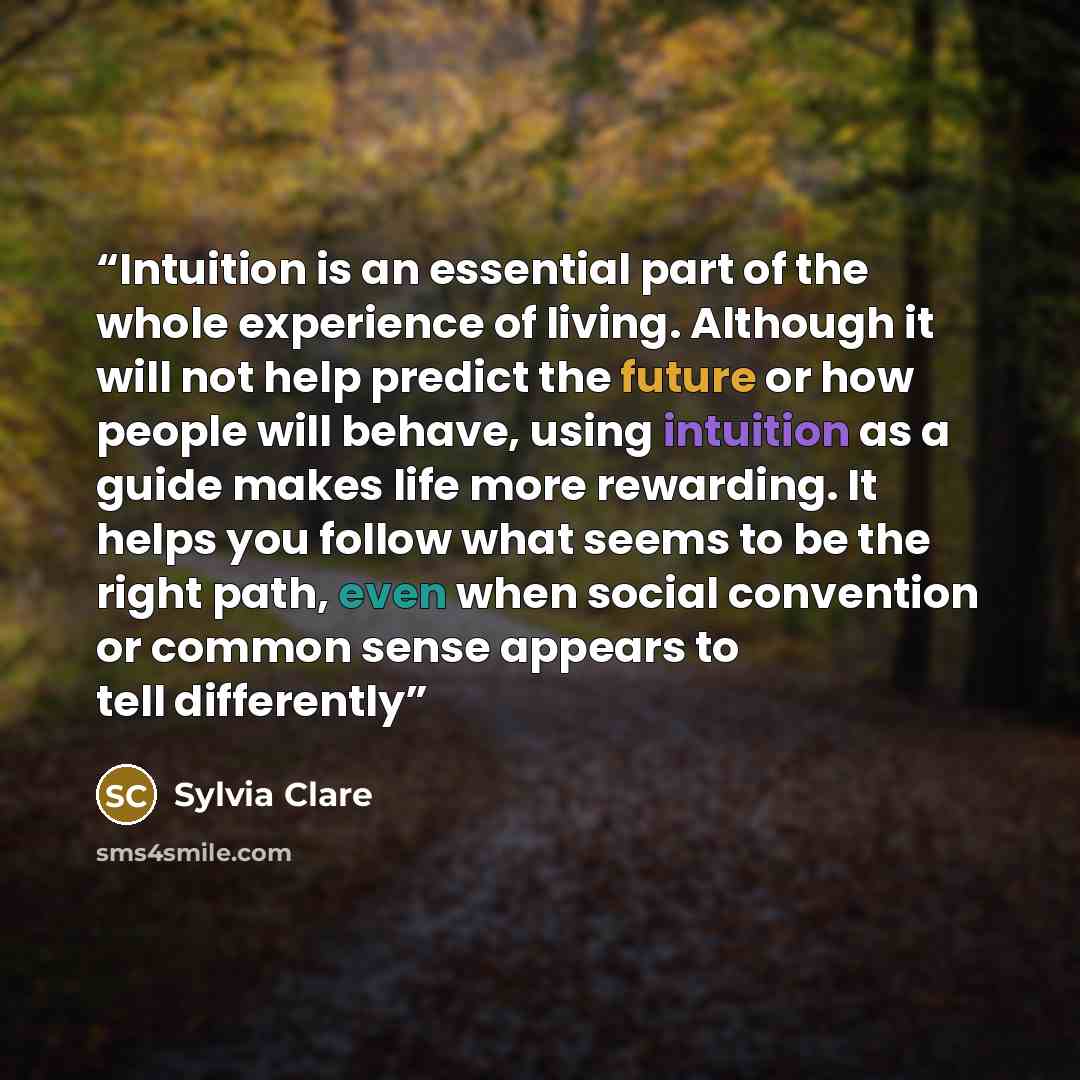 “Intuition is an essential part of the whole experience of living. Although it will not help predict the future or how people will behave, using intuition as a guide makes life more rewarding. It helps you follow what seems to be the right path, even when social convention or common sense appears…” quote by Sylvia Clare
