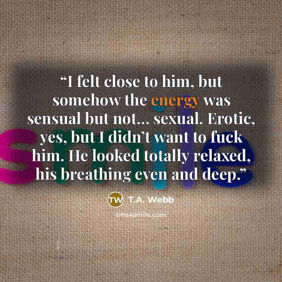 “I felt close to him, but somehow the energy was sensual but not… sexual. Erotic, yes, but I didn’t want to fuck him. He looked totally relaxed, his breathing even and deep.” quote by T.A. Webb