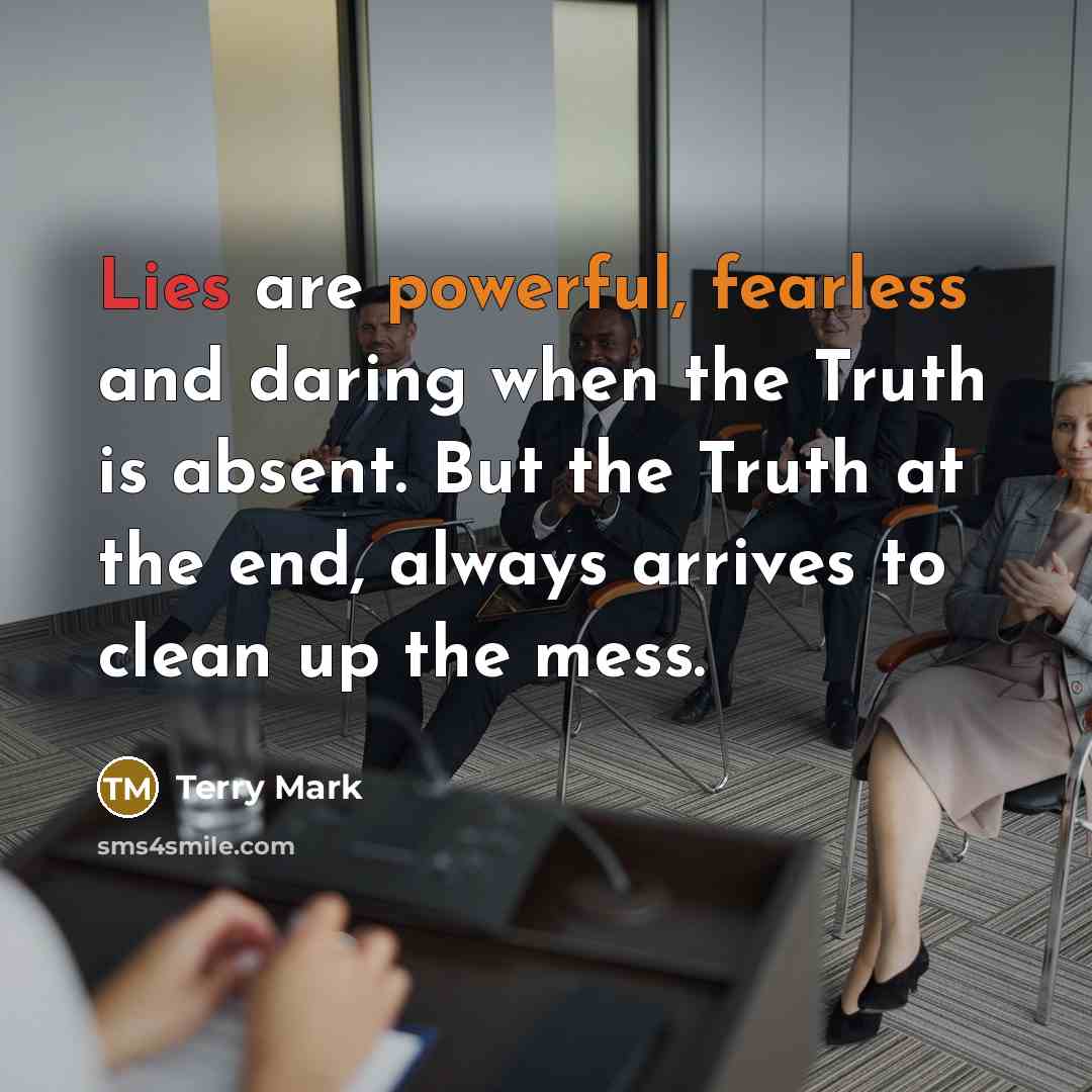 “Lies are powerful, fearless and daring when the Truth is absent. But the Truth at the end, always arrives to clean up the mess.” quote by Terry Mark