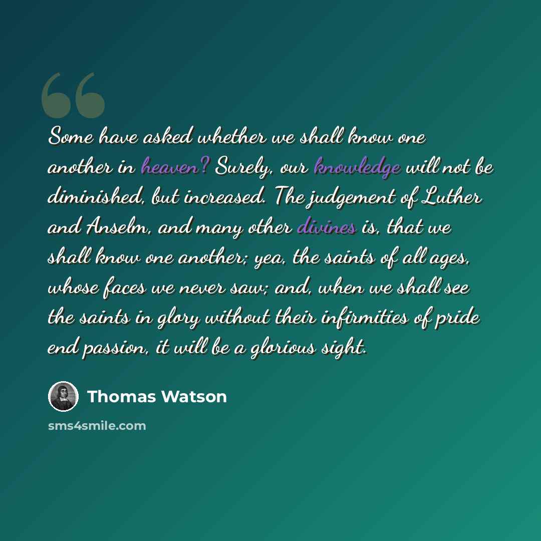 “Some have asked whether we shall know one another in heaven? Surely, our knowledge will not be diminished, but increased. The judgement of Luther and Anselm, and many other divines is, that we shall know one another; yea, the saints of all ages, whose faces we never saw; and, when we shall see the…” quote by Thomas Watson