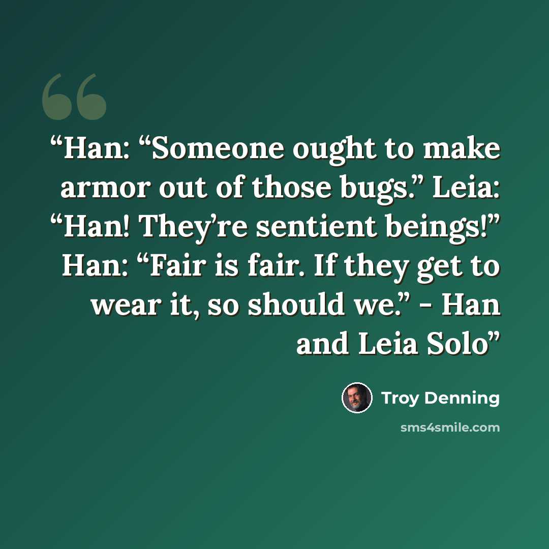 “Han: “Someone ought to make armor out of those bugs.” Leia: “Han! They’re sentient beings!” Han: “Fair is fair. If they get to wear it, so should we.” - Han and Leia Solo” quote by Troy Denning