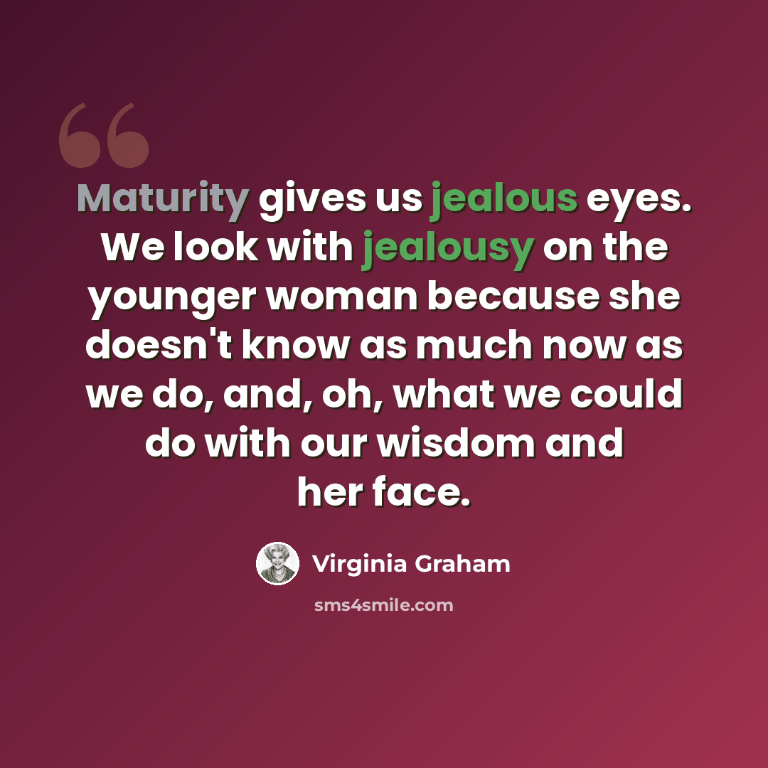 “Maturity gives us jealous eyes. We look with jealousy on the younger woman because she doesn't know as much now as we do, and, oh, what we could do with our wisdom and her face.” quote by Virginia Graham