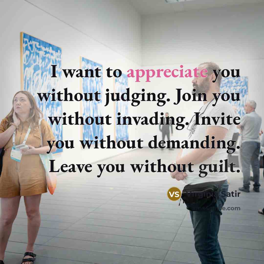 “I want to appreciate you without judging. Join you without invading. Invite you without demanding. Leave you without guilt.” quote by Virginia Satir