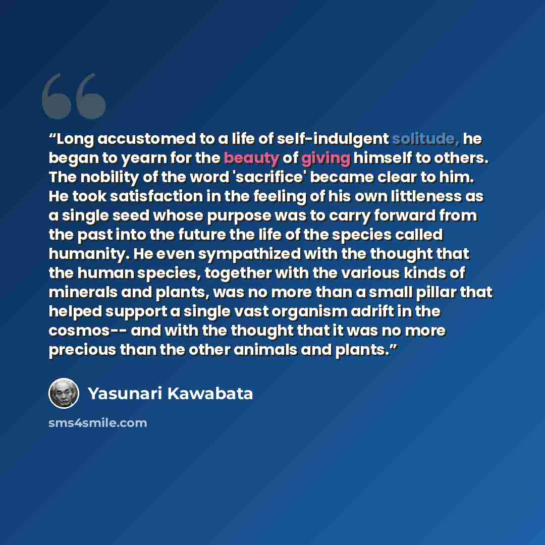 “Long accustomed to a life of self-indulgent solitude, he began to yearn for the beauty of giving himself to others. The nobility of the word 'sacrifice' became clear to him. He took satisfaction in the feeling of his own littleness as a single seed whose purpose was to carry forward from the past…” quote by Yasunari Kawabata