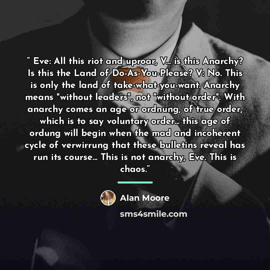 “Eve: All this riot and uproar, V... is this Anarchy? Is this the Land of Do-As-You-Please? V: No. This is only the land of take-what-you-want. Anarchy means "without leaders", not "without order". With anarchy comes an age or ordnung, of true order, which is to say voluntary order... this age of…” quote by Alan Moore