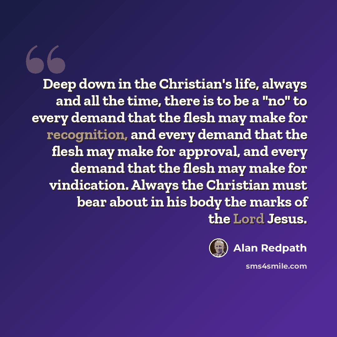 “Deep down in the Christian's life, always and all the time, there is to be a "no" to every demand that the flesh may make for recognition, and every demand that the flesh may make for approval, and every demand that the flesh may make for vindication. Always the Christian must bear about in his…” quote by Alan Redpath
