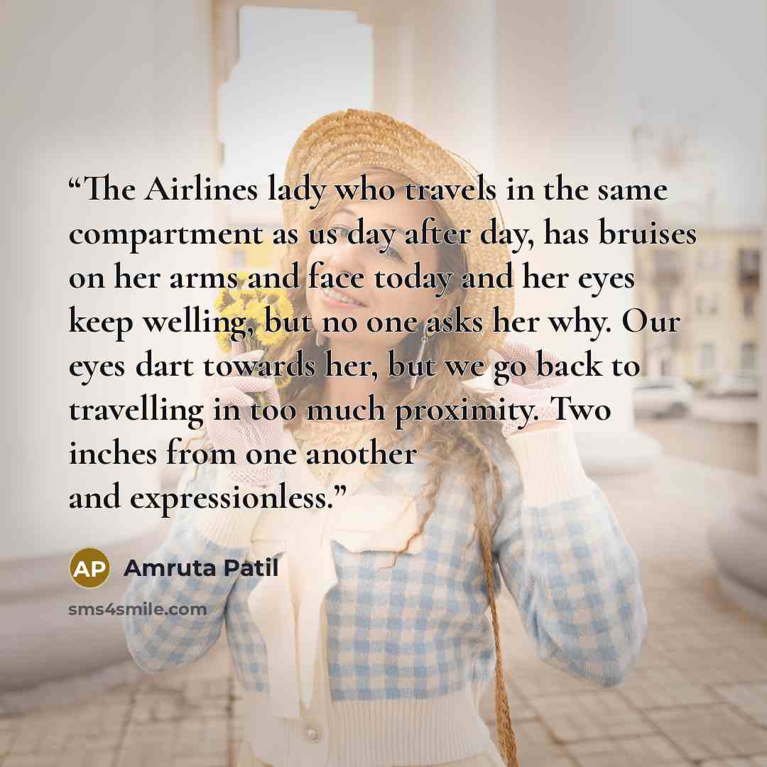 “The Airlines lady who travels in the same compartment as us day after day, has bruises on her arms and face today and her eyes keep welling, but no one asks her why. Our eyes dart towards her, but we go back to travelling in too much proximity. Two inches from one another and expressionless.” quote by Amruta Patil